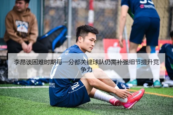 李昂谈困难时期每一分都关键球队仍需补强细节提升竞争力 - HTH