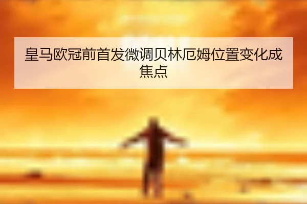 皇马欧冠前首发微调贝林厄姆位置变化成焦点 - HTH